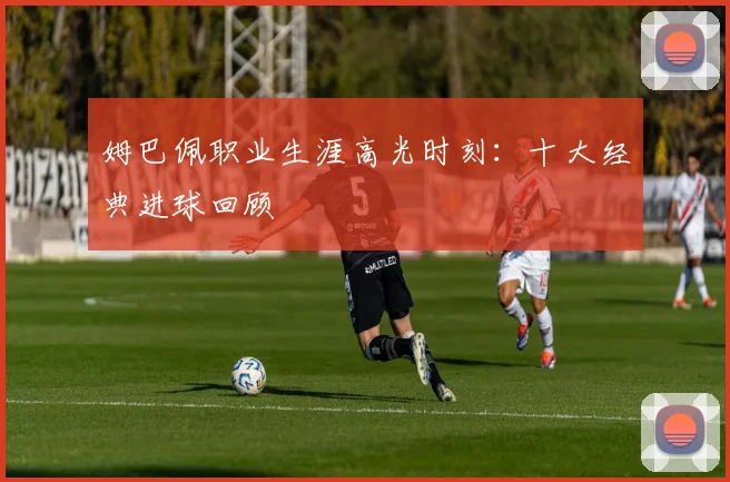 姆巴佩职业生涯高光时刻:十大经典进球回顾