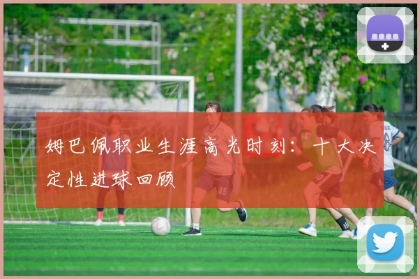 姆巴佩职业生涯高光时刻:十大决定性进球回顾