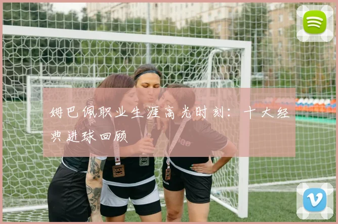 姆巴佩职业生涯高光时刻:十大经典进球回顾