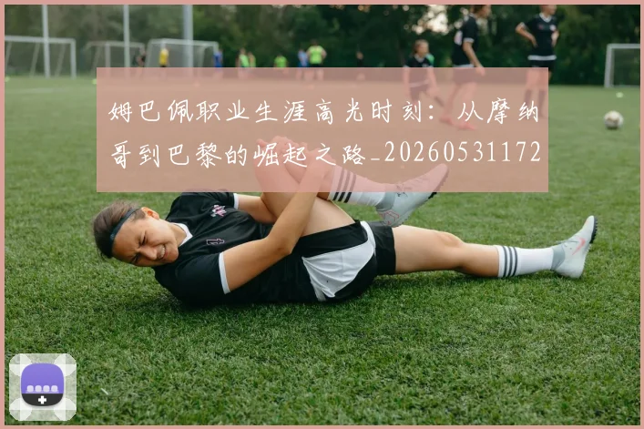 姆巴佩职业生涯高光时刻:从摩纳哥到巴黎的崛起之路_20260531172634