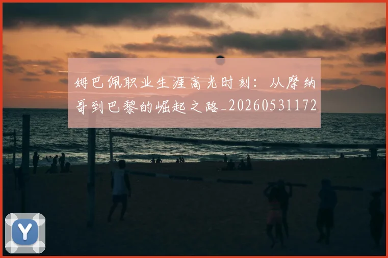 姆巴佩职业生涯高光时刻:从摩纳哥到巴黎的崛起之路_20260531172634