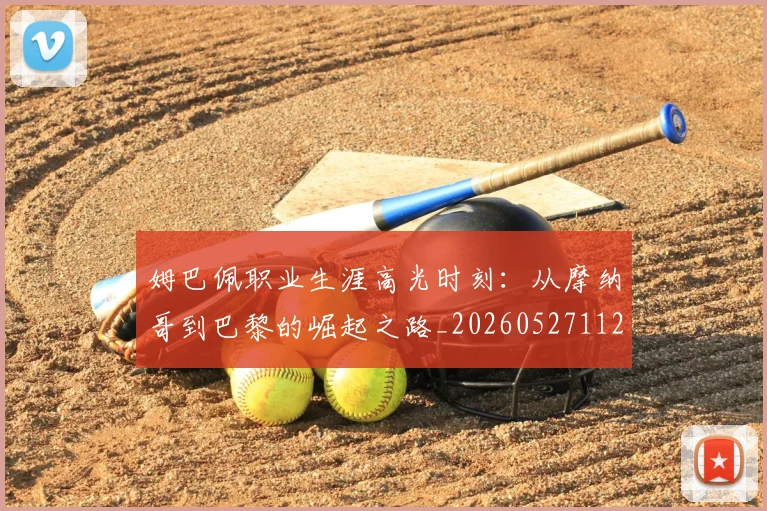 姆巴佩职业生涯高光时刻：从摩纳哥到巴黎的崛起之路_20260527112209